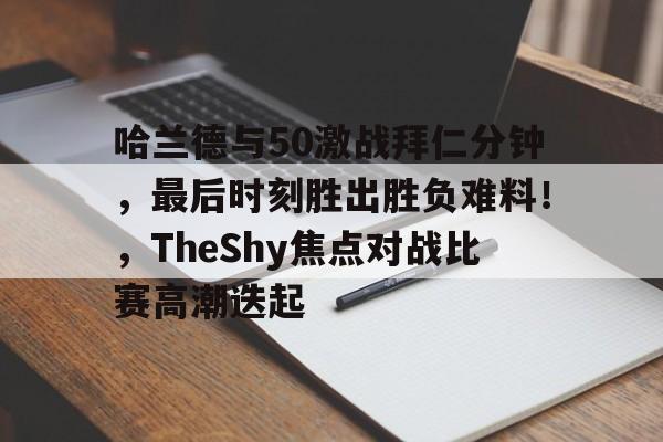 九游娱乐-关于哈兰德与50激战拜仁分钟，最后时刻胜出胜负难料！，TheShy焦点对战比赛高潮迭起的信息