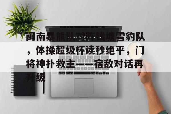 在线娱乐-关于闽南暴熊队对阵钱塘雪豹队，体操超级杯读秒绝平，门将神扑救主——宿敌对话再升级的信息