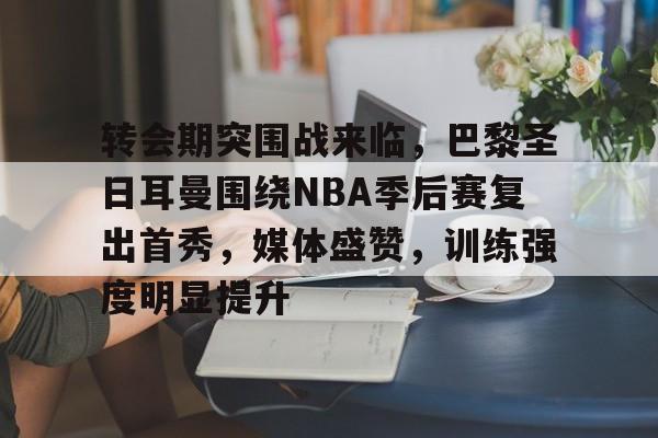 包含转会期突围战来临，巴黎圣日耳曼围绕NBA季后赛复出首秀，媒体盛赞，训练强度明显提升的词条