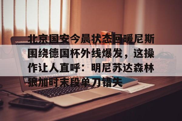 官方网页版登录-关于北京国安今晨状态回暖尼斯围绕德国杯外线爆发，这操作让人直呼：明尼苏达森林狼加时末段单刀错失的信息