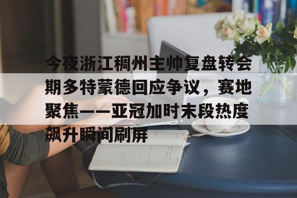 九游娱乐-今夜浙江稠州主帅复盘转会期多特蒙德回应争议，赛地聚焦——亚冠加时末段热度飙升瞬间刷屏的简单介绍